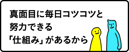 真面目に毎日コツコツと努力できる「仕組み」があるから